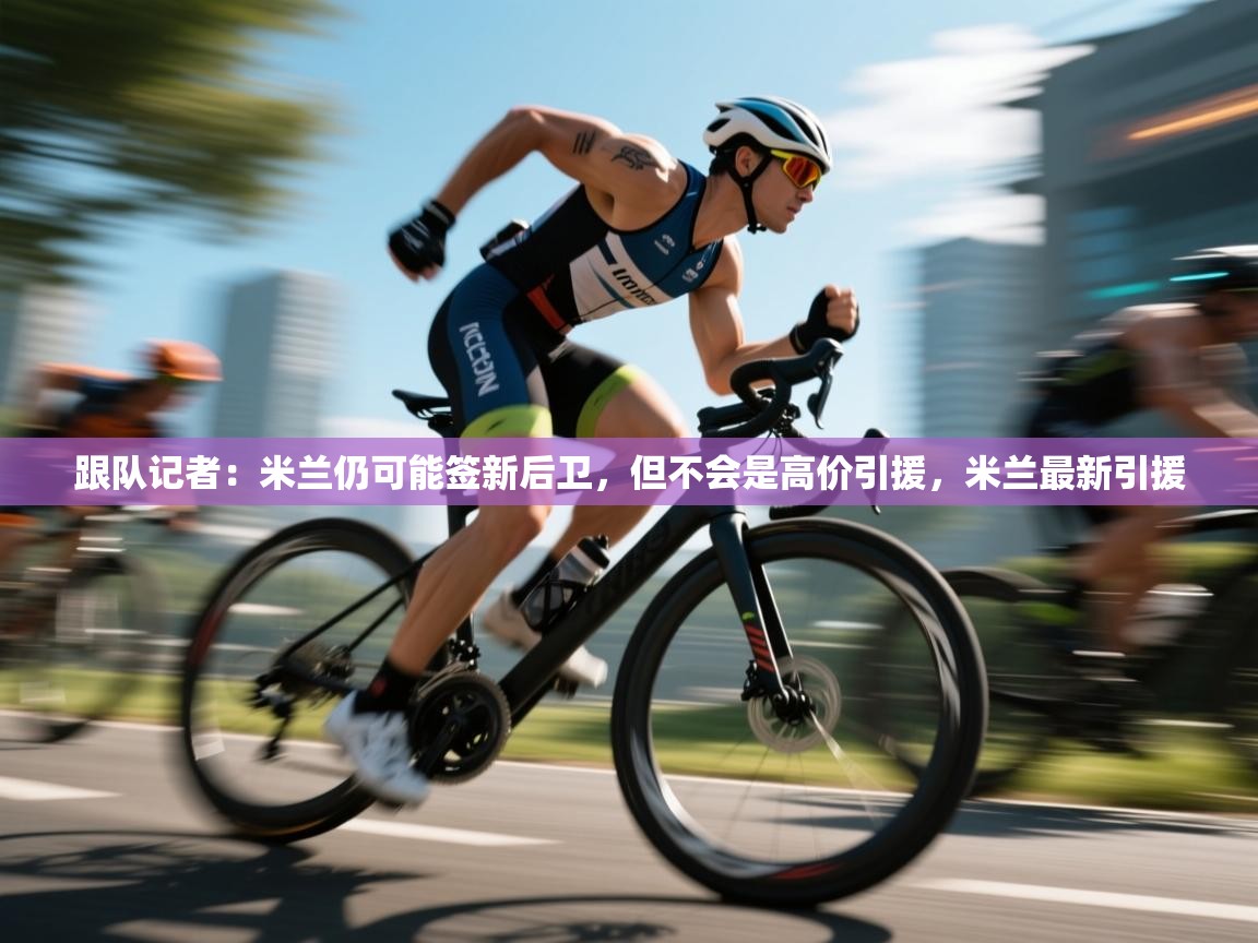 蓝鲸体育在线直播-跟队记者：米兰仍可能签新后卫，但不会是高价引援，米兰最新引援  第3张