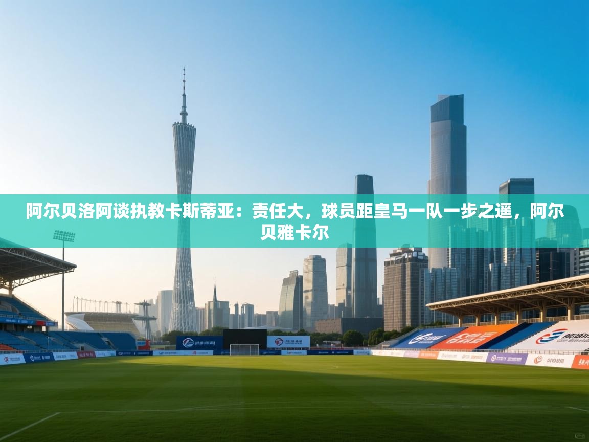 鲸鱼体育app-阿尔贝洛阿谈执教卡斯蒂亚：责任大，球员距皇马一队一步之遥，阿尔贝雅卡尔  第1张