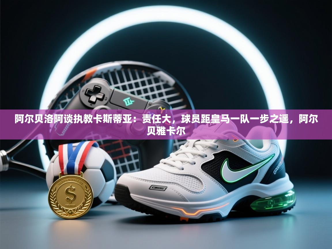 鲸鱼体育app-阿尔贝洛阿谈执教卡斯蒂亚：责任大，球员距皇马一队一步之遥，阿尔贝雅卡尔  第2张