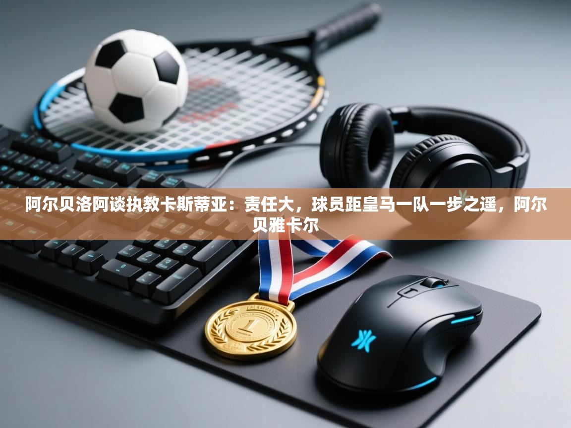 鲸鱼体育app-阿尔贝洛阿谈执教卡斯蒂亚：责任大，球员距皇马一队一步之遥，阿尔贝雅卡尔  第3张