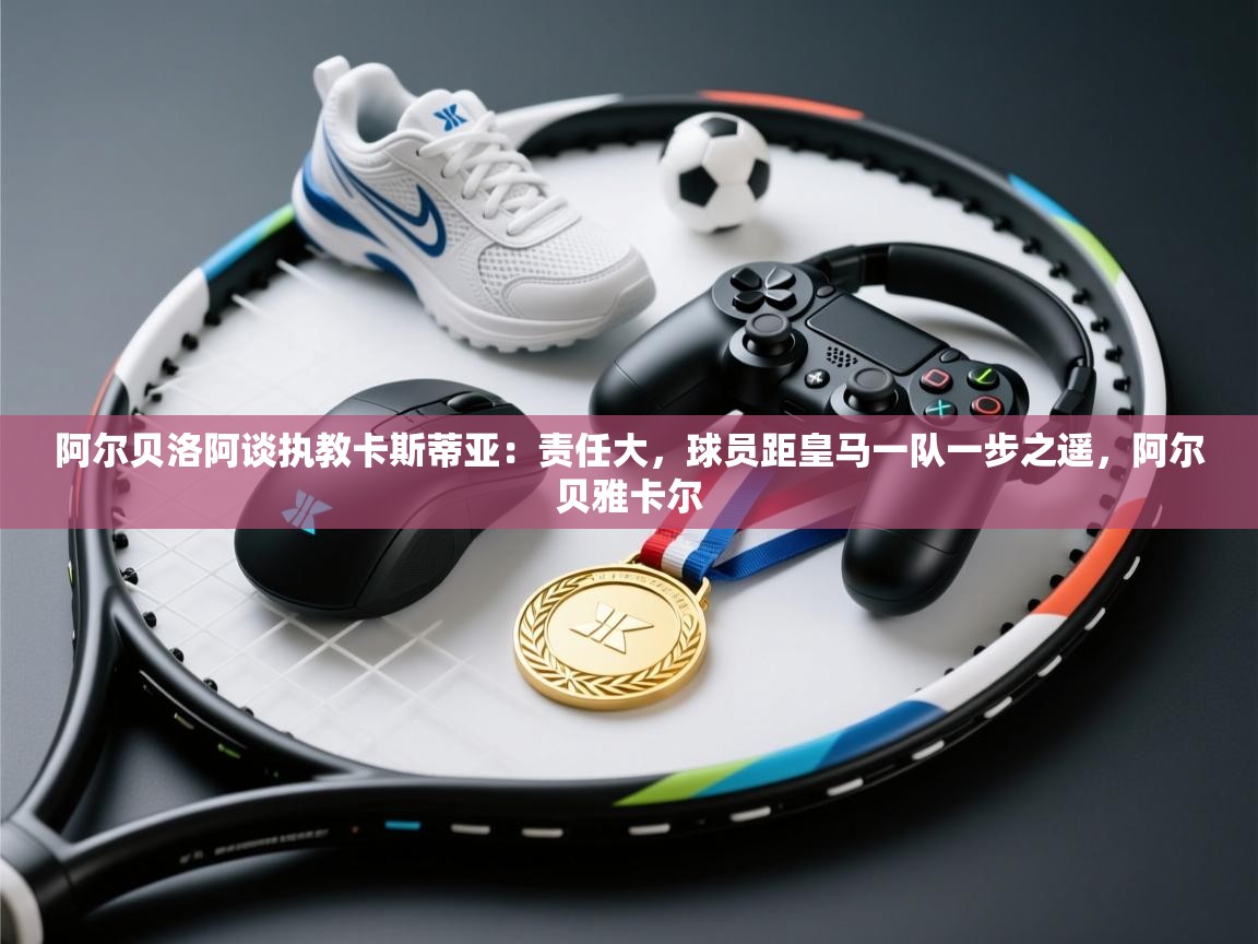 鲸鱼体育app-阿尔贝洛阿谈执教卡斯蒂亚：责任大，球员距皇马一队一步之遥，阿尔贝雅卡尔  第4张