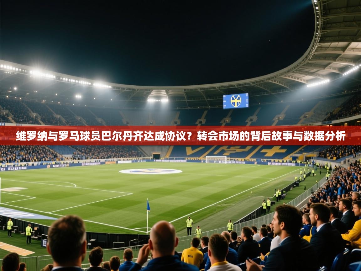 蓝鲸体育足球直播-维罗纳与罗马球员巴尔丹齐达成协议？转会市场的背后故事与数据分析  第2张