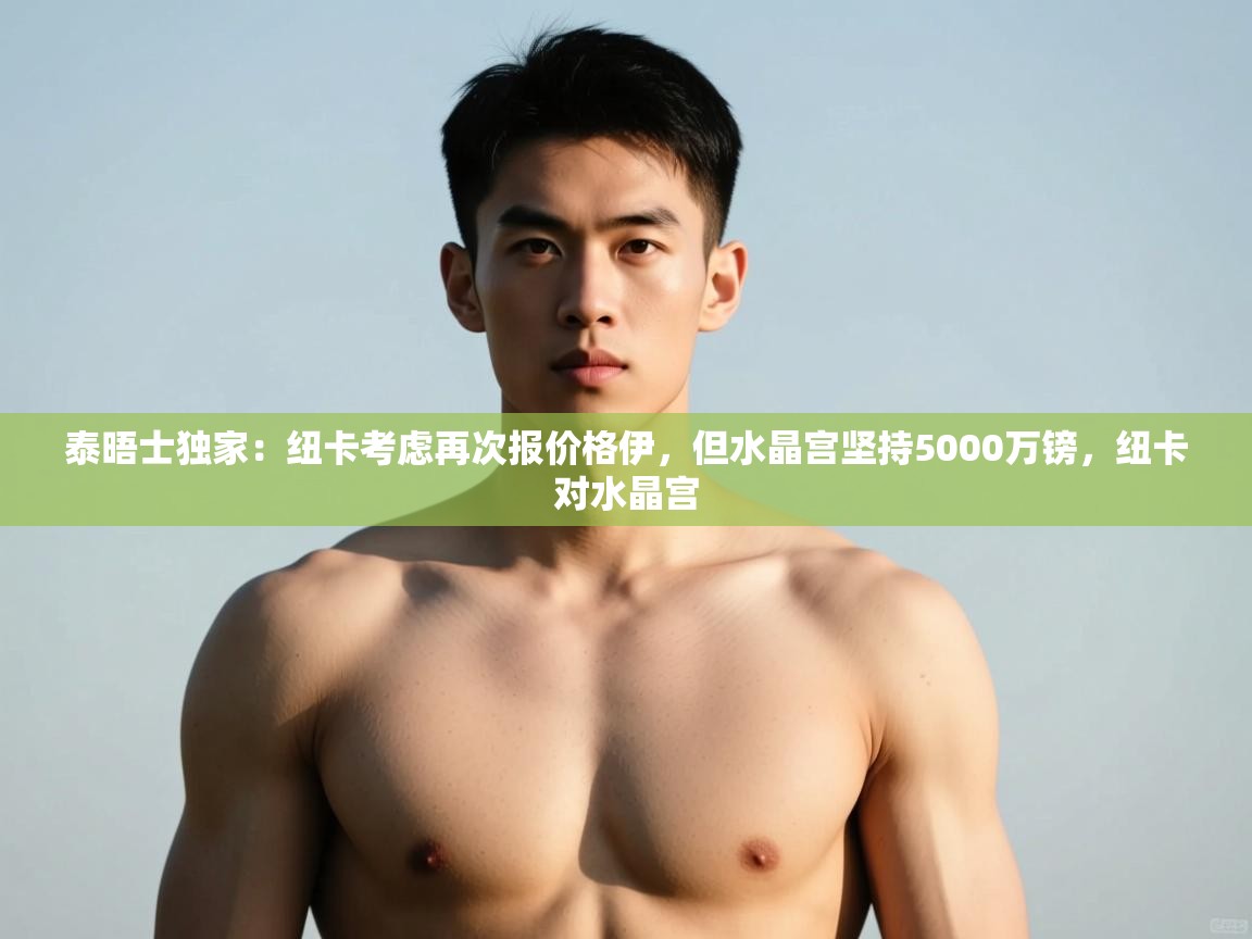 -泰晤士独家:纽卡考虑再次报价格伊,但水晶宫坚持5000万镑,纽卡对水晶宫 第4张