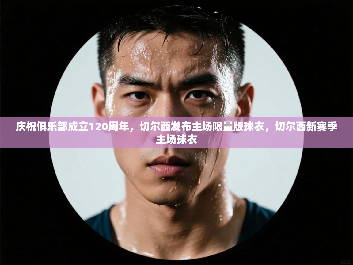 蓝鲸体育app电脑版下载-庆祝俱乐部成立120周年,切尔西发布主场限量版球衣,切尔西新赛季主场球衣 第3张