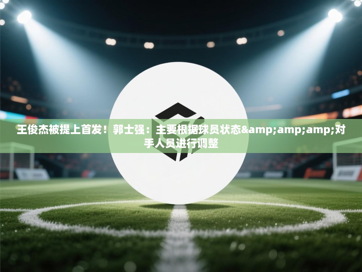 鲸蓝体育app下载-王俊杰被提上首发！郭士强：主要根据球员状态&对手人员进行调整  第4张