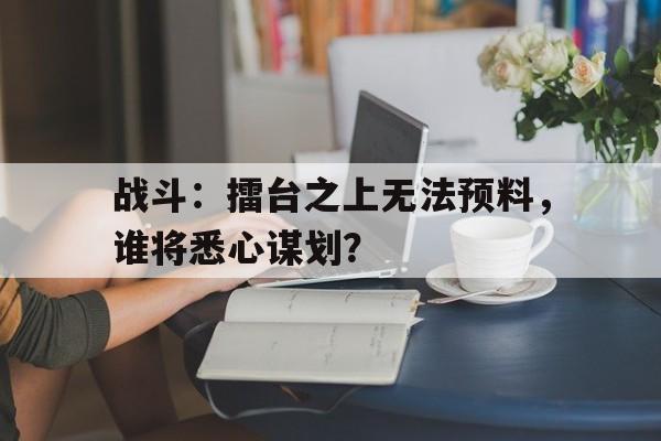 广发体育平台官网-关于战斗：擂台之上无法预料，谁将悉心谋划？的信息