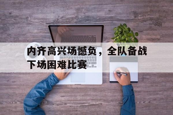 广发体育app官方下载-内齐高兴场憾负，全队备战下场困难比赛的简单介绍